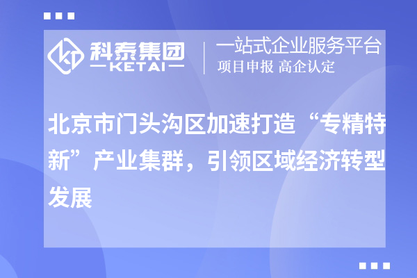 北京市门头沟区加速打造“专精特新”产业集群，引领区域经济转型发展