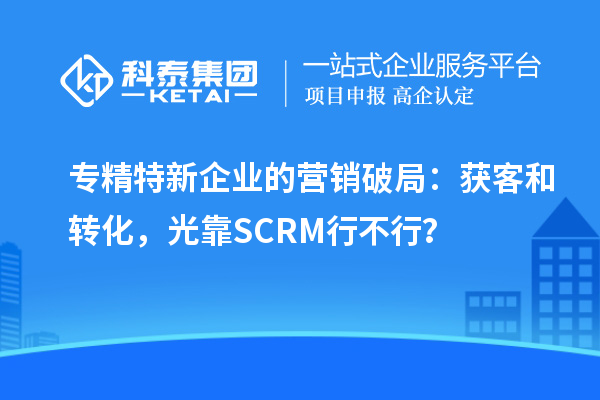 专精特新企业的营销破局：获客和转化，光靠SCRM行不行？