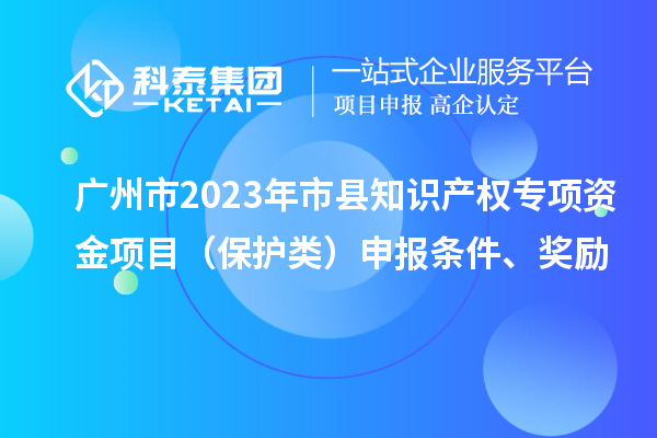 广州市2023年市县知识产权专项资金项目（保护类）申报条件、奖励