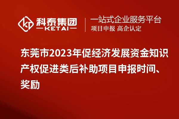 东莞市2023年促经济发展资金知识产权促进类后补助项目申报时间、奖励