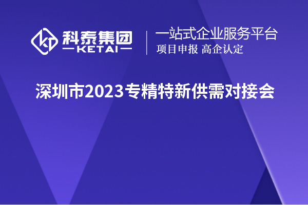 深圳市2023专精特新供需对接会&“人才+科技”协同创新论坛举办