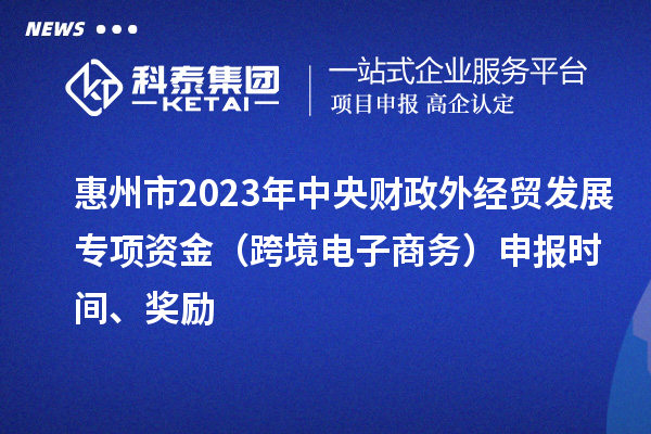 惠州市2023年中央财政外经贸发展专项资金（跨境电子商务）申报时间、奖励