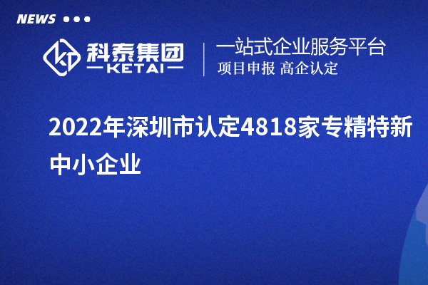 2022年深圳市认定4818家专精特新中小企业