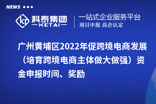 广州黄埔区2022年促跨境电商发展（培育跨境电商主体做大做强）资金申报时间、奖励