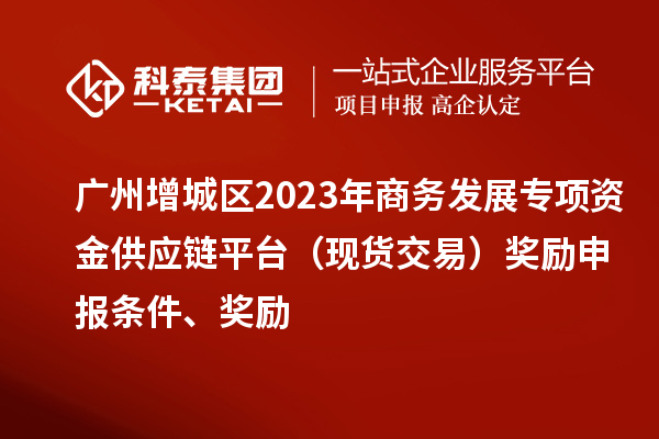 广州增城区2023年商务发展专项资金供应链平台（现货交易）奖励申报条件、奖励