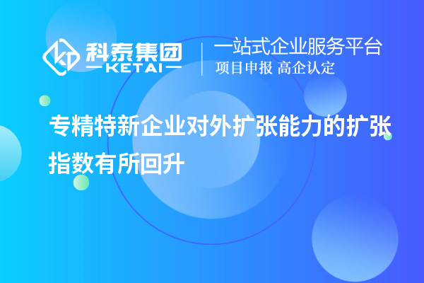 专精特新企业对外扩张能力的扩张指数有所回升