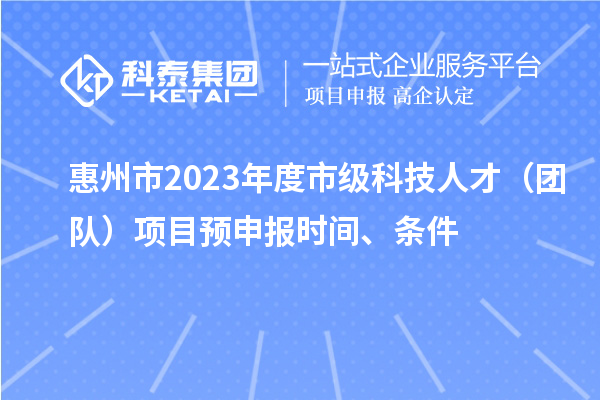 惠州市2023年度市级科技人才（团队）项目预申报时间、条件