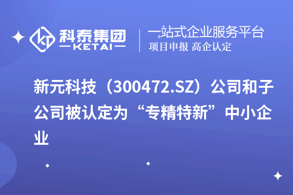 新元科技（300472.SZ）公司和子公司被认定为“专精特新”中小企业