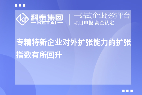 专精特新企业对外扩张能力的扩张指数有所回升