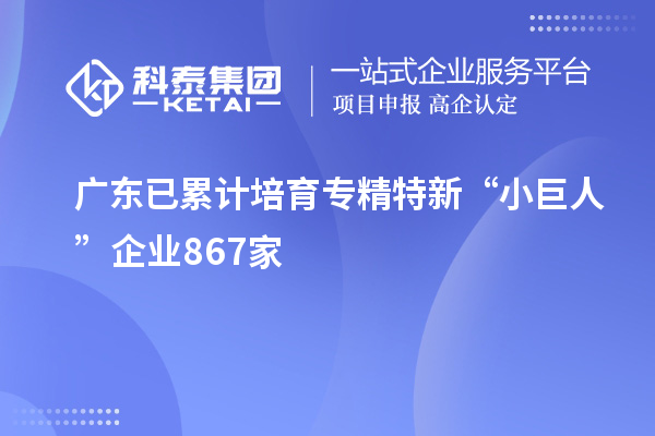 广东已累计培育专精特新“小巨人”企业867家