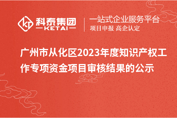 广州市从化区2023年度知识产权工作专项资金项目审核结果的公示