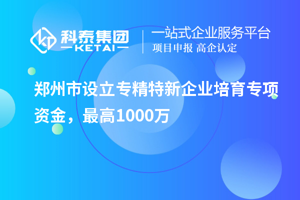 郑州市设立专精特新企业培育专项资金，最高1000万