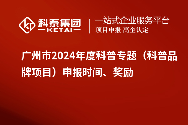 广州市2024年度科普专题（科普品牌项目）申报时间、奖励