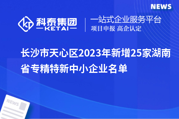 长沙市天心区2023年新增25家湖南省专精特新中小企业名单