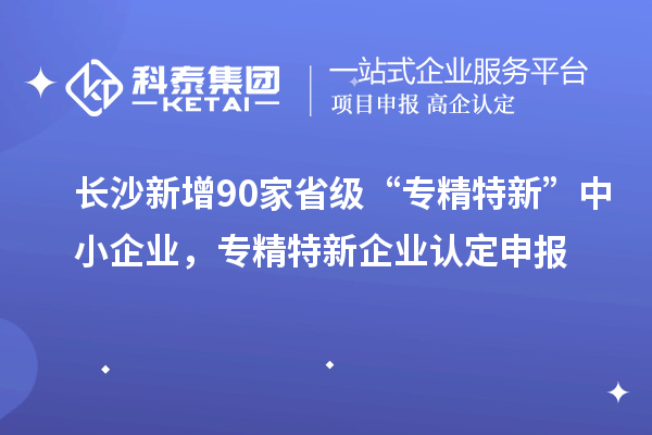 长沙新增90家省级“专精特新”中小企业，专精特新企业认定申报