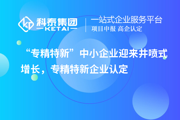 “专精特新”中小企业迎来井喷式增长，专精特新企业认定