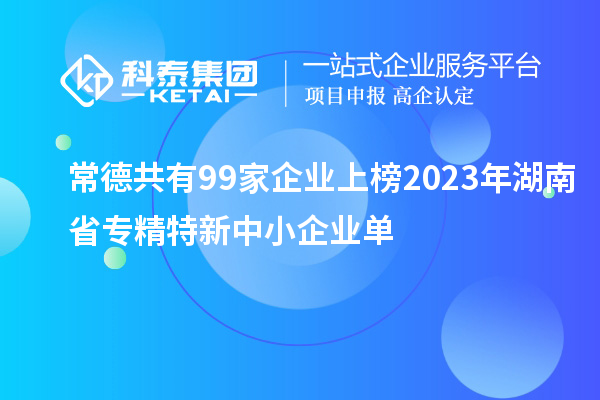 常德共有99家企业上榜2023年湖南省专精特新中小企业单