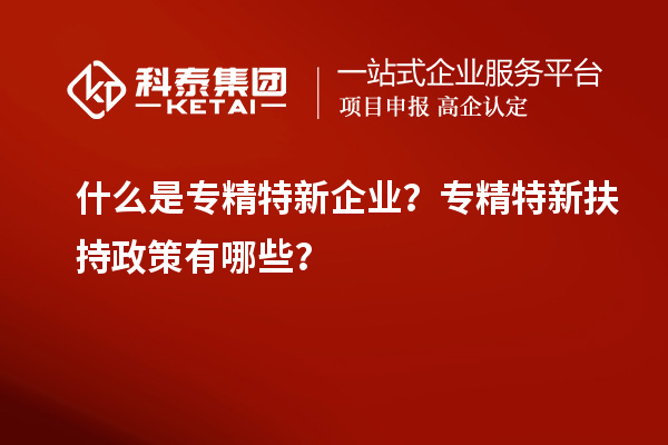 什么是专精特新企业？专精特新扶持政策有哪些？