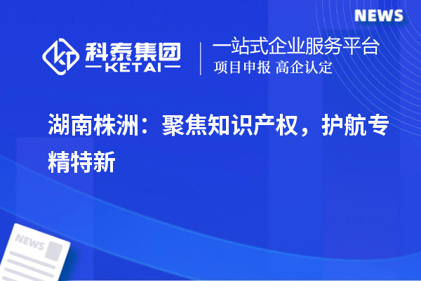 湖南株洲：聚焦知识产权，护航专精特新