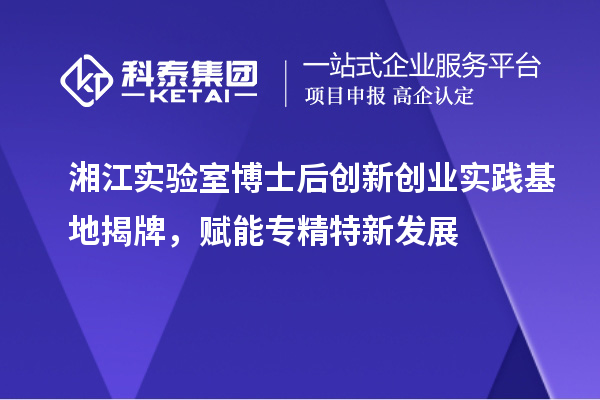 湘江实验室博士后创新创业实践基地揭牌，赋能专精特新发展