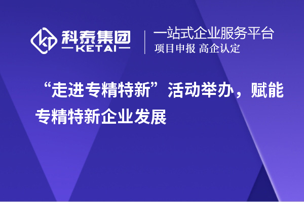 “走进专精特新”活动举办，赋能专精特新企业发展