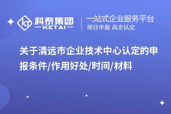 清远市2023年企业技术中心认定的申报条件/作用好处/时间/材料