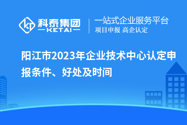 阳江市2023年企业技术中心认定申报条件、好处及时间