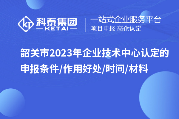 韶关市2023年企业技术中心认定的申报条件/作用好处/时间/材料