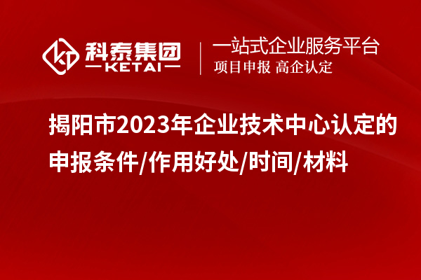 揭阳市2023年企业技术中心认定的申报条件/作用好处/时间/材料