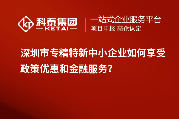 深圳市专精特新中小企业如何享受政策优惠和金融服务？