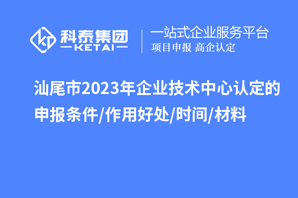 汕尾市2023年企业技术中心认定的申报条件/作用好处/时间/材料