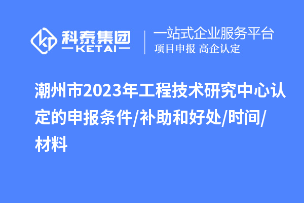 潮州市2023年工程技术研究中心认定的申报条件/补助和好处/时间/材料