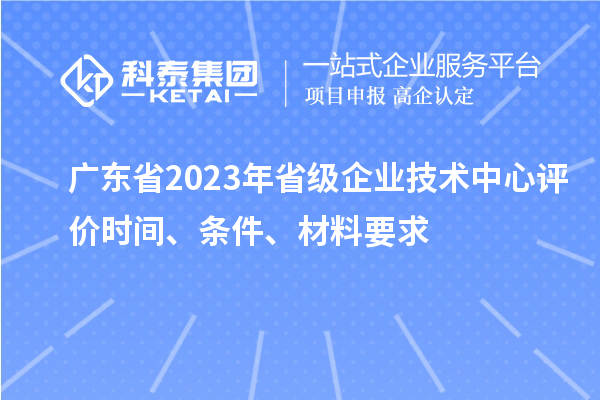 广东省2023年省级企业技术中心评价时间、条件、材料要求