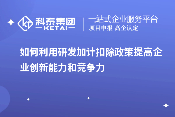 如何利用研发加计扣除政策提高企业创新能力和竞争力