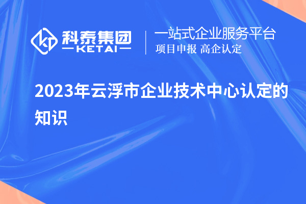 2023年云浮市企业技术中心认定的知识