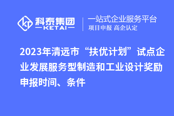 2023年清远市“扶优计划”试点企业发展服务型制造和工业设计奖励申报时间、条件