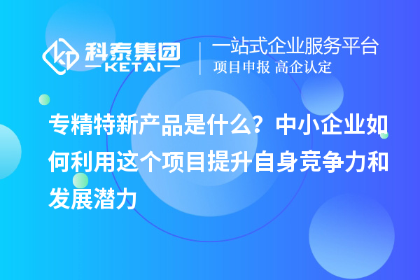 专精特新产品是什么？中小企业如何利用这个项目提升自身竞争力和发展潜力