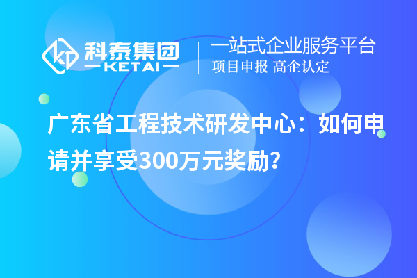 广东省工程技术研发中心：如何申请并享受300万元奖励？