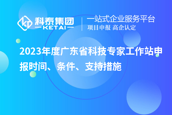 2023年度广东省科技专家工作站申报时间、条件、扶持措施