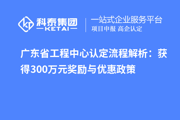 广东省工程中心认定流程解析：获得300万元奖励与优惠政策