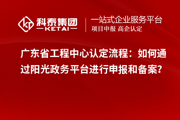 广东省工程中心认定流程：如何通过阳光政务平台进行申报和备案？