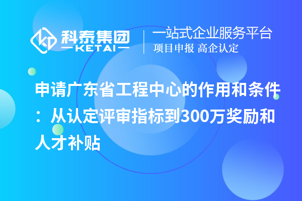 申请广东省工程中心的作用和条件：从认定评审指标到300万奖励和人才补贴