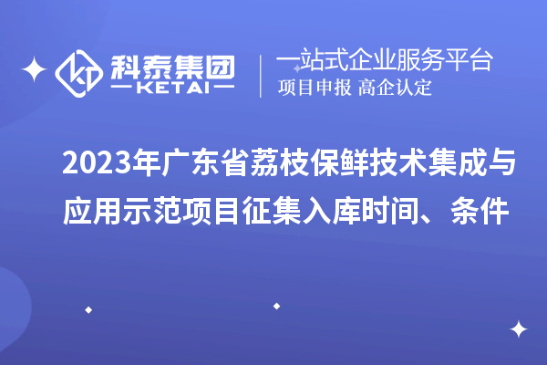 2023年广东省荔枝保鲜技术集成与应用示范项目征集入库时间、条件