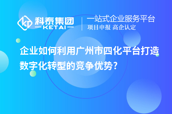 企业如何利用广州市四化平台打造数字化转型的竞争优势?