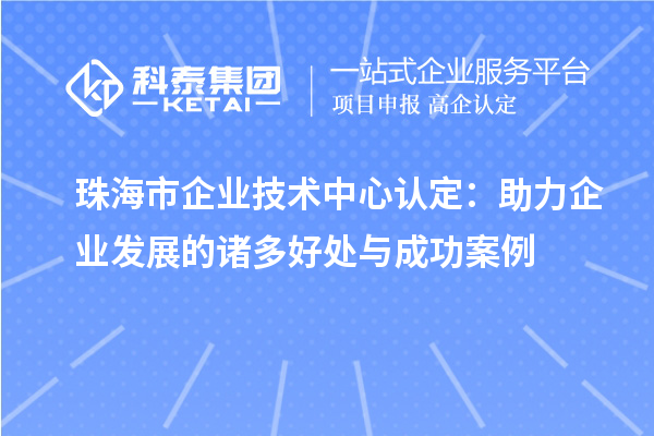 珠海市企业技术中心认定：助力企业发展的诸多好处与成功案例