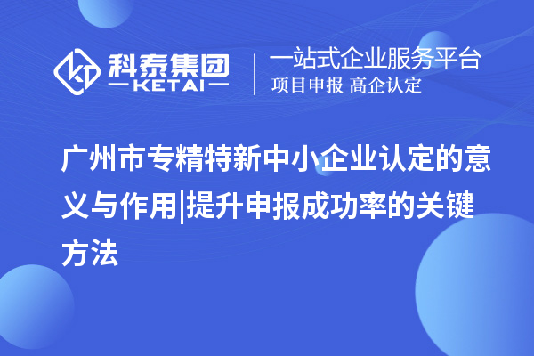 广州市专精特新中小企业认定的意义与作用 | 提升申报成功率的关键方法