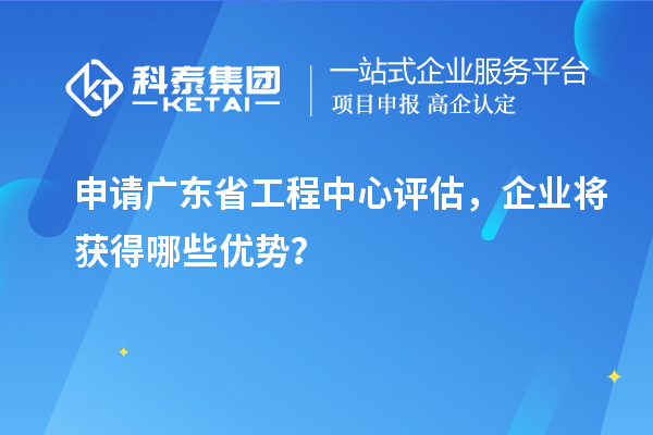 申请广东省工程中心评估，企业将获得哪些优势？