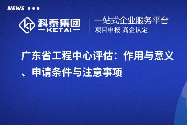 广东省工程中心评估：作用与意义、申请条件与注意事项