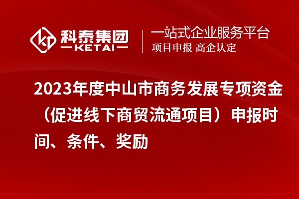 2023年度中山市商务发展专项资金（促进线下商贸流通项目）申报时间、条件、奖励