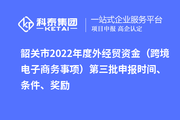 韶关市2022年度外经贸资金（跨境电子商务事项）第三批申报时间、条件、奖励